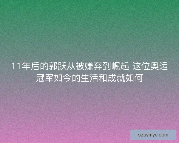 11年后的郭跃从被嫌弃到崛起 这位奥运冠军如今的生活和成就如何