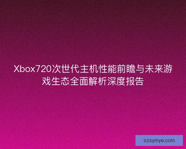 Xbox720次世代主机性能前瞻与未来游戏生态全面解析深度报告
