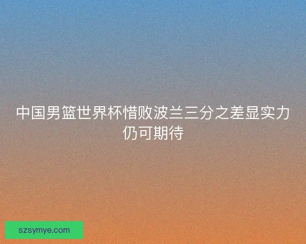 中国男篮世界杯惜败波兰三分之差显实力仍可期待