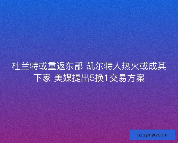 杜兰特或重返东部 凯尔特人热火或成其下家 美媒提出5换1交易方案