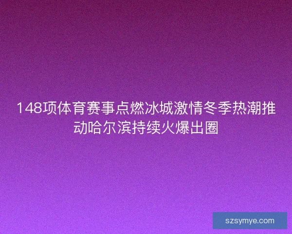 148项体育赛事点燃冰城激情冬季热潮推动哈尔滨持续火爆出圈