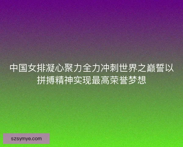 中国女排凝心聚力全力冲刺世界之巅誓以拼搏精神实现最高荣誉梦想