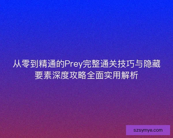 从零到精通的Prey完整通关技巧与隐藏要素深度攻略全面实用解析