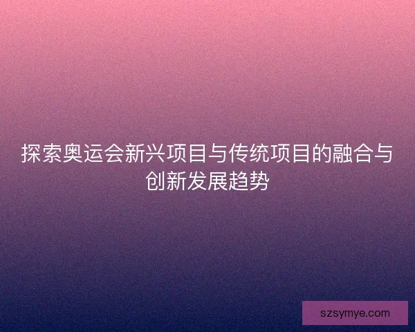 探索奥运会新兴项目与传统项目的融合与创新发展趋势 探索奥运会新兴项目与传统项目的融合与创新发展趋势