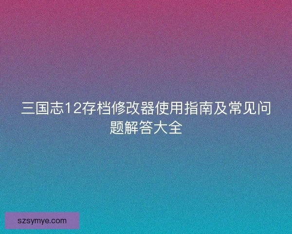 三国志12存档修改器使用指南及常见问题解答大全 三国志12存档修改器使用指南及常见问题解答大全