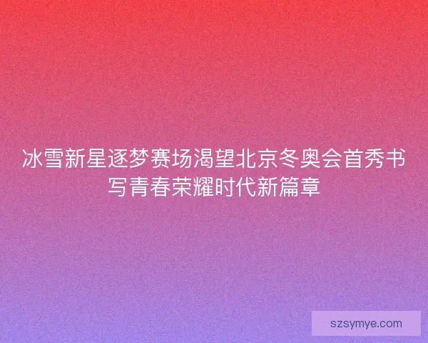 冰雪新星逐梦赛场渴望北京冬奥会首秀书写青春荣耀时代新篇章 冰雪新星逐梦赛场渴望北京冬奥会首秀书写青春荣耀时代新篇章