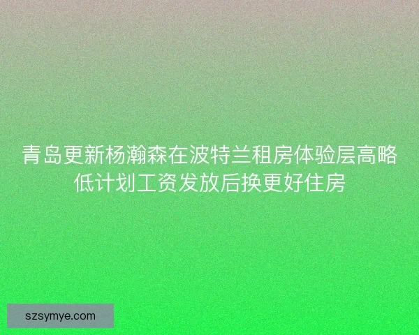 青岛更新杨瀚森在波特兰租房体验层高略低计划工资发放后换更好住房