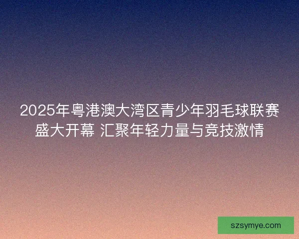 2025年粤港澳大湾区青少年羽毛球联赛盛大开幕 汇聚年轻力量与竞技激情