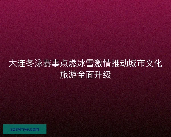 大连冬泳赛事点燃冰雪激情推动城市文化旅游全面升级 大连冬泳赛事点燃冰雪激情推动城市文化旅游全面升级