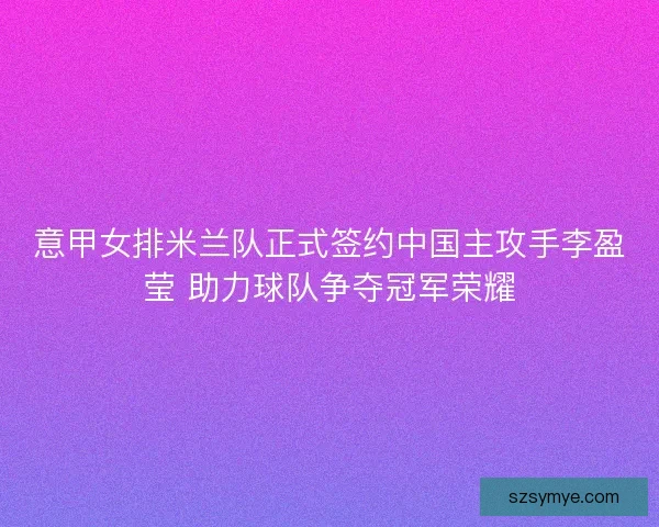 意甲女排米兰队正式签约中国主攻手李盈莹 助力球队争夺冠军荣耀 意甲女排米兰队正式签约中国主攻手李盈莹 助力球队争夺冠军荣耀