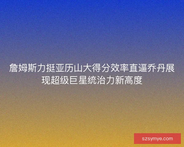 詹姆斯力挺亚历山大得分效率直逼乔丹展现超级巨星统治力新高度 詹姆斯力挺亚历山大得分效率直逼乔丹展现超级巨星统治力新高度