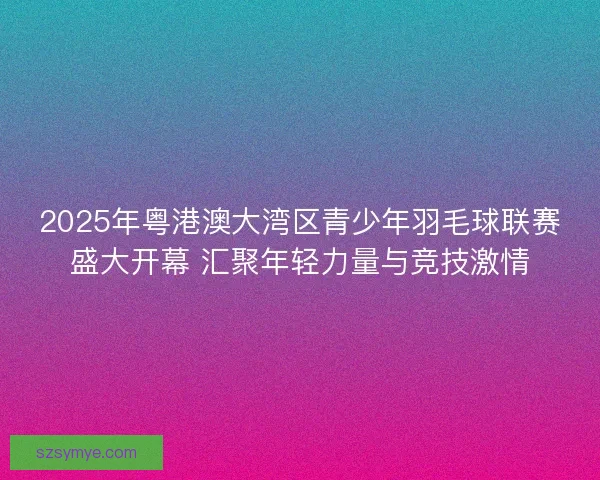 2025年粤港澳大湾区青少年羽毛球联赛盛大开幕 汇聚年轻力量与竞技激情