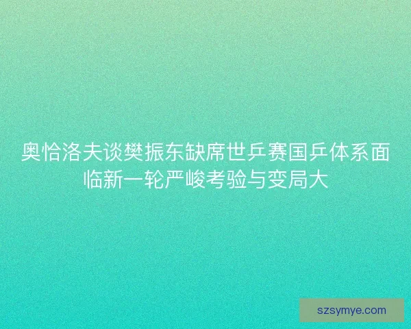奥恰洛夫谈樊振东缺席世乒赛国乒体系面临新一轮严峻考验与变局大
