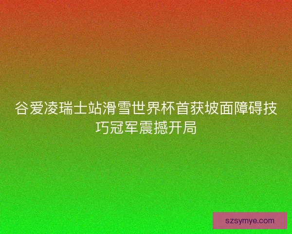 谷爱凌瑞士站滑雪世界杯首获坡面障碍技巧冠军震撼开局 谷爱凌瑞士站滑雪世界杯首获坡面障碍技巧冠军震撼开局