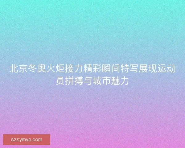 北京冬奥火炬接力精彩瞬间特写展现运动员拼搏与城市魅力 北京冬奥火炬接力精彩瞬间特写展现运动员拼搏与城市魅力