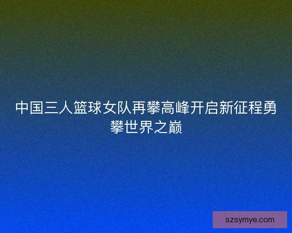 中国三人篮球女队再攀高峰开启新征程勇攀世界之巅 中国三人篮球女队再攀高峰开启新征程勇攀世界之巅